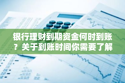 银行理财到期资金何时到账？关于到账时间你需要了解什么？