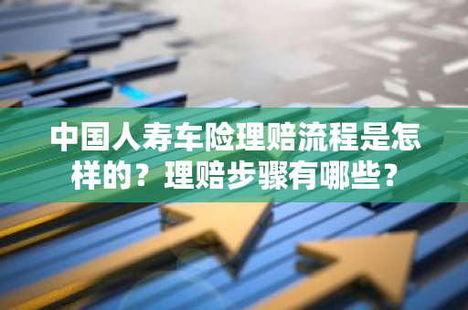 中国人寿车险理赔流程是怎样的？理赔步骤有哪些？