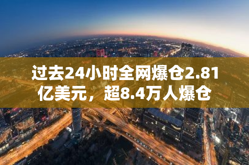 过去24小时全网爆仓2.81亿美元，超8.4万人爆仓