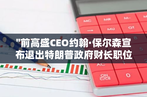 "前高盛CEO约翰·保尔森宣布退出特朗普政府财长职位的竞选，引发市场关注"