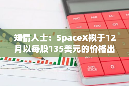 知情人士：SpaceX拟于12月以每股135美元的价格出售现有股票，公司估值将超2500亿美元