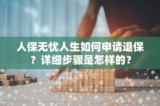 人保无忧人生如何申请退保？详细步骤是怎样的？