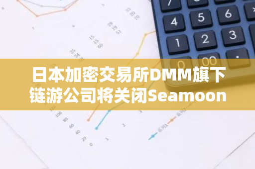 日本加密交易所DMM旗下链游公司将关闭Seamoon Protocol