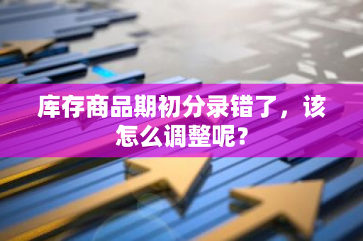 库存商品期初分录错了，该怎么调整呢？