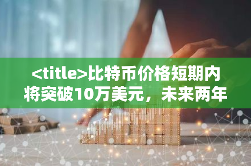 比特币价格短期内将突破10万美元，未来两年看涨