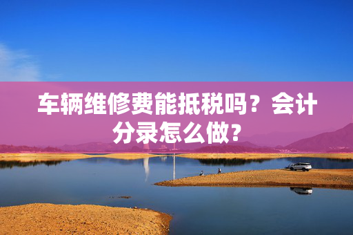 车辆维修费能抵税吗？会计分录怎么做？