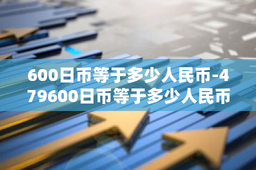 600日币等于多少人民币-479600日币等于多少人民币