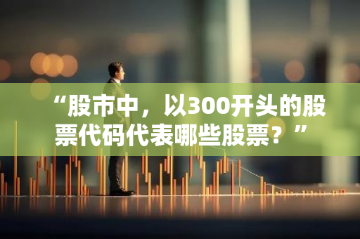 “股市中，以300开头的股票代码代表哪些股票？”