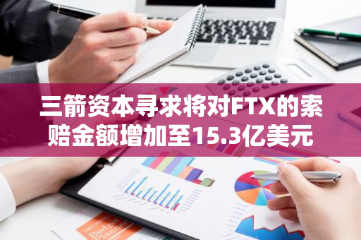 三箭资本寻求将对FTX的索赔金额增加至15.3亿美元