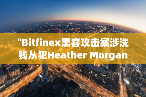 "Bitfinex黑客攻击案涉洗钱从犯Heather Morgan被判处18个月监禁：深入解析与法律影响"