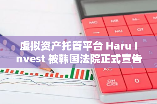 虚拟资产托管平台 Haru Invest 被韩国法院正式宣告破产