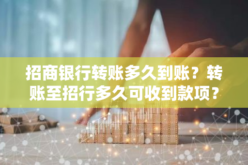 招商银行转账多久到账？转账至招行多久可收到款项？