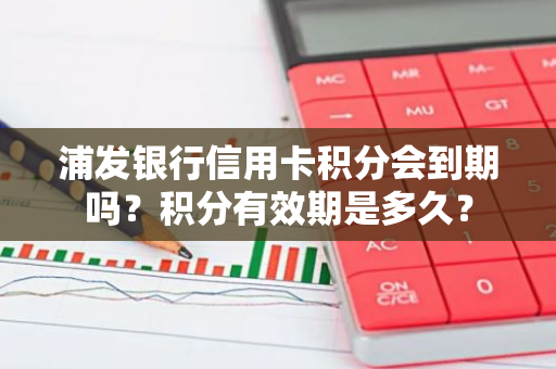 浦发银行信用卡积分会到期吗？积分有效期是多久？