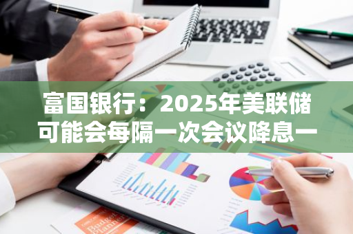 富国银行：2025年美联储可能会每隔一次会议降息一次