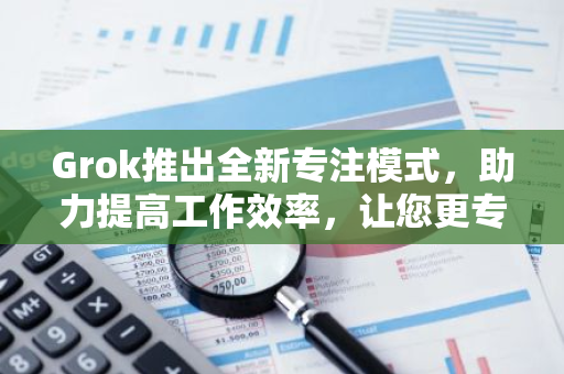 Grok推出全新专注模式，助力提高工作效率，让您更专注于任务完成