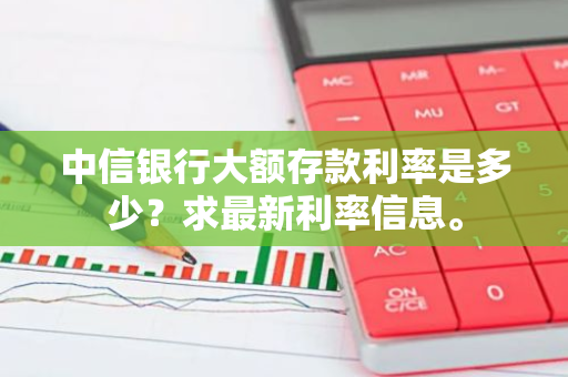 中信银行大额存款利率是多少？求最新利率信息。