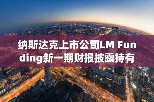 纳斯达克上市公司LM Funding新一期财报披露持有140.5枚BTC，价值1330万美元