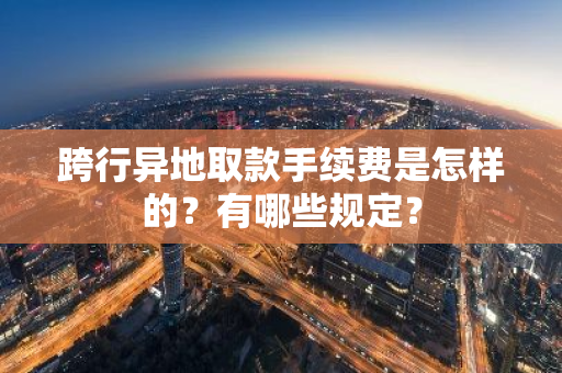 跨行异地取款手续费是怎样的？有哪些规定？