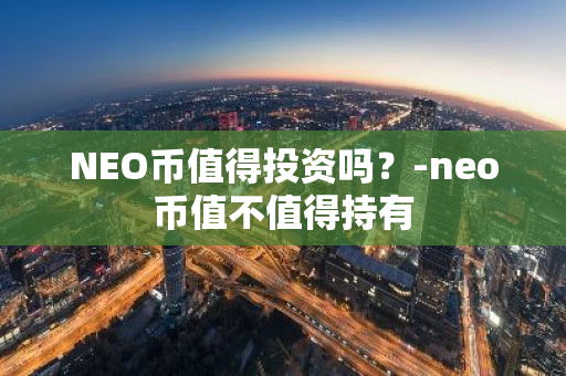 NEO币值得投资吗？-neo币值不值得持有