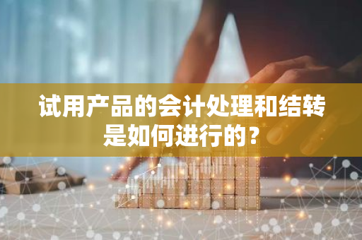 试用产品的会计处理和结转是如何进行的？