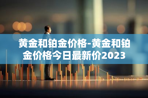 黄金和铂金价格-黄金和铂金价格今日最新价2023