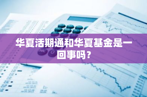 华夏活期通和华夏基金是一回事吗？