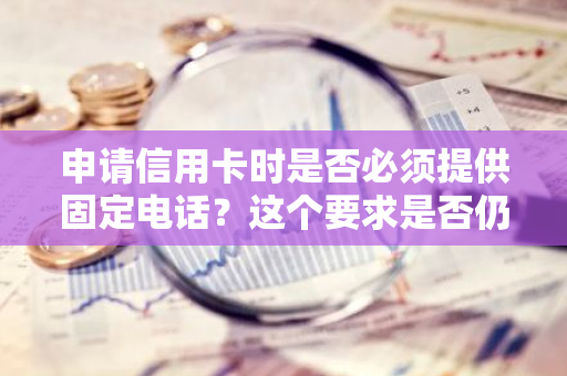 申请信用卡时是否必须提供固定电话？这个要求是否仍然存在于2018年？