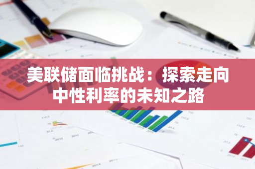 美联储面临挑战：探索走向中性利率的未知之路