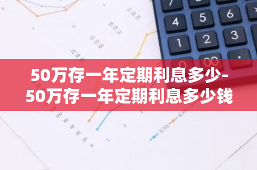 50万存一年定期利息多少-50万存一年定期利息多少钱