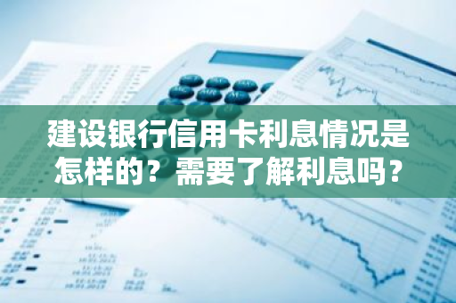 建设银行信用卡利息情况是怎样的？需要了解利息吗？