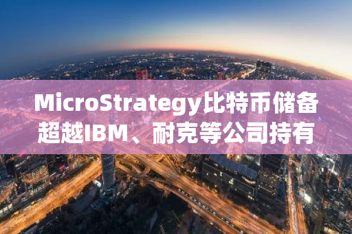 MicroStrategy比特币储备超越IBM、耐克等公司持有的现金和有价证券