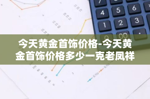 今天黄金首饰价格-今天黄金首饰价格多少一克老凤祥