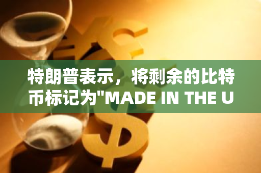 特朗普表示，将剩余的比特币标记为"MADE IN THE USA"在实际操作中存在困难