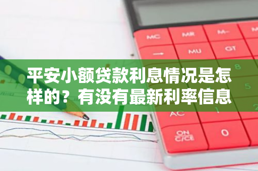 平安小额贷款利息情况是怎样的？有没有最新利率信息？