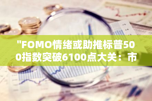 "FOMO情绪或助推标普500指数突破6100点大关：市场热度与投资者期待并存"