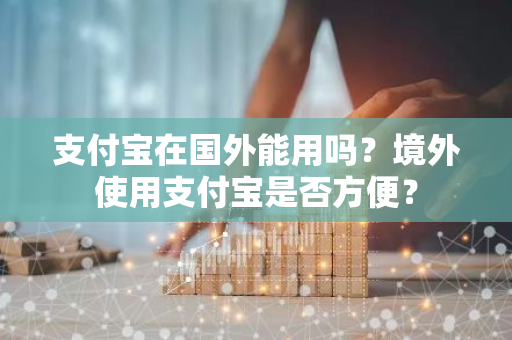 支付宝在国外能用吗？境外使用支付宝是否方便？