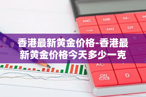 香港最新黄金价格-香港最新黄金价格今天多少一克