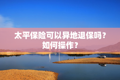 太平保险可以异地退保吗？如何操作？