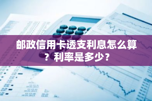 邮政信用卡透支利息怎么算？利率是多少？