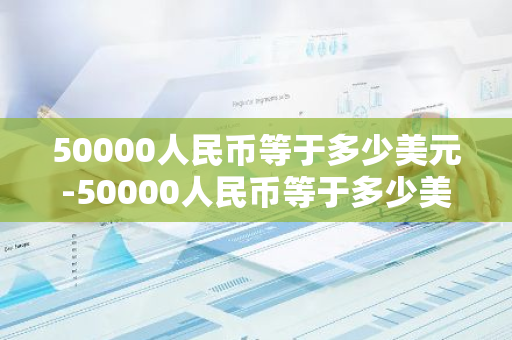 50000人民币等于多少美元-50000人民币等于多少美元?