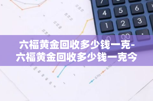 六福黄金回收多少钱一克-六福黄金回收多少钱一克今日