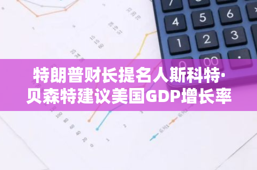 特朗普财长提名人斯科特·贝森特建议美国GDP增长率为3%