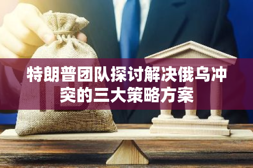 特朗普团队探讨解决俄乌冲突的三大策略方案