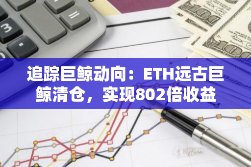 追踪巨鲸动向：ETH远古巨鲸清仓，实现802倍收益