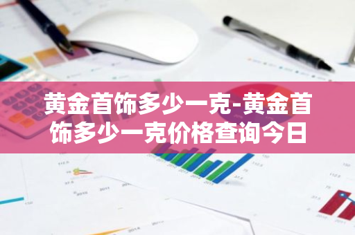 黄金首饰多少一克-黄金首饰多少一克价格查询今日