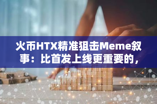 火币HTX精准狙击Meme叙事：比首发上线更重要的，是与社区站在一起