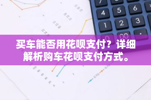 买车能否用花呗支付？详细解析购车花呗支付方式。