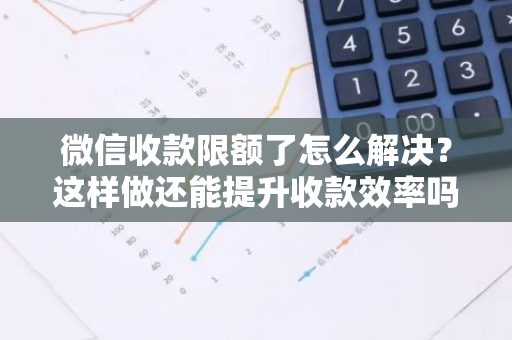 微信收款限额了怎么解决？这样做还能提升收款效率吗？