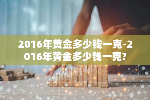 2016年黄金多少钱一克-2016年黄金多少钱一克?