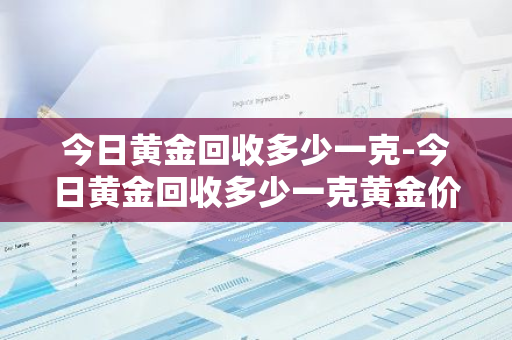 今日黄金回收多少一克-今日黄金回收多少一克黄金价格表